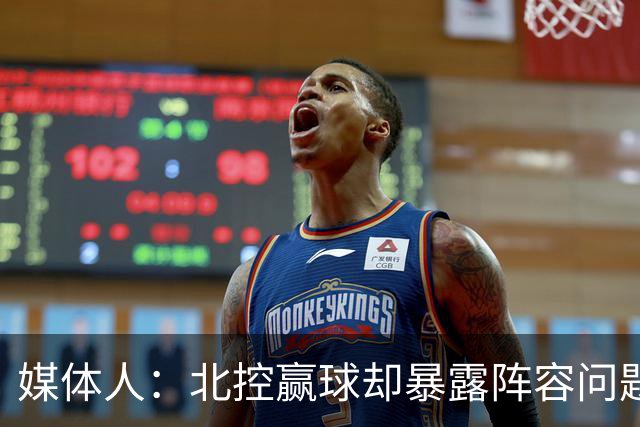 媒体人：北控赢球却暴露阵容问题 贾尔斯该打PF配沈梓捷或邹雨宸