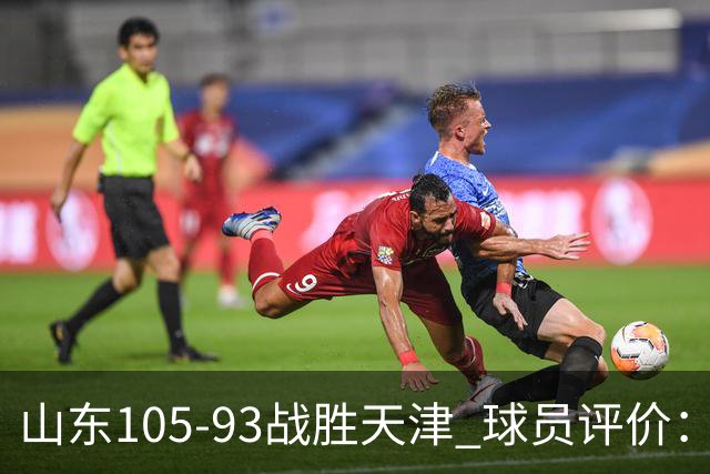 山东105-93战胜天津 球员评价：4人优秀，3人及格，3人低迷