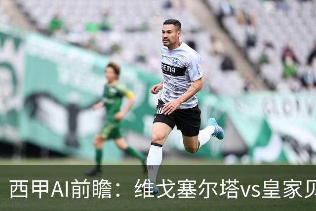 西甲AI前瞻：维戈塞尔塔vs皇家贝蒂斯，五连平的中游碰欧冠区