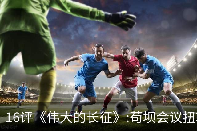 16评《伟大的长征》:苟坝会议扭转危局，新三人团创新体制