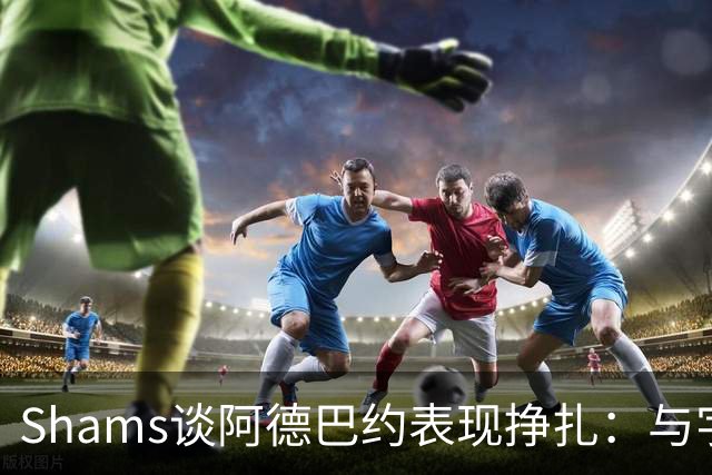 Shams谈阿德巴约表现挣扎：与字母哥的磨合需有时间